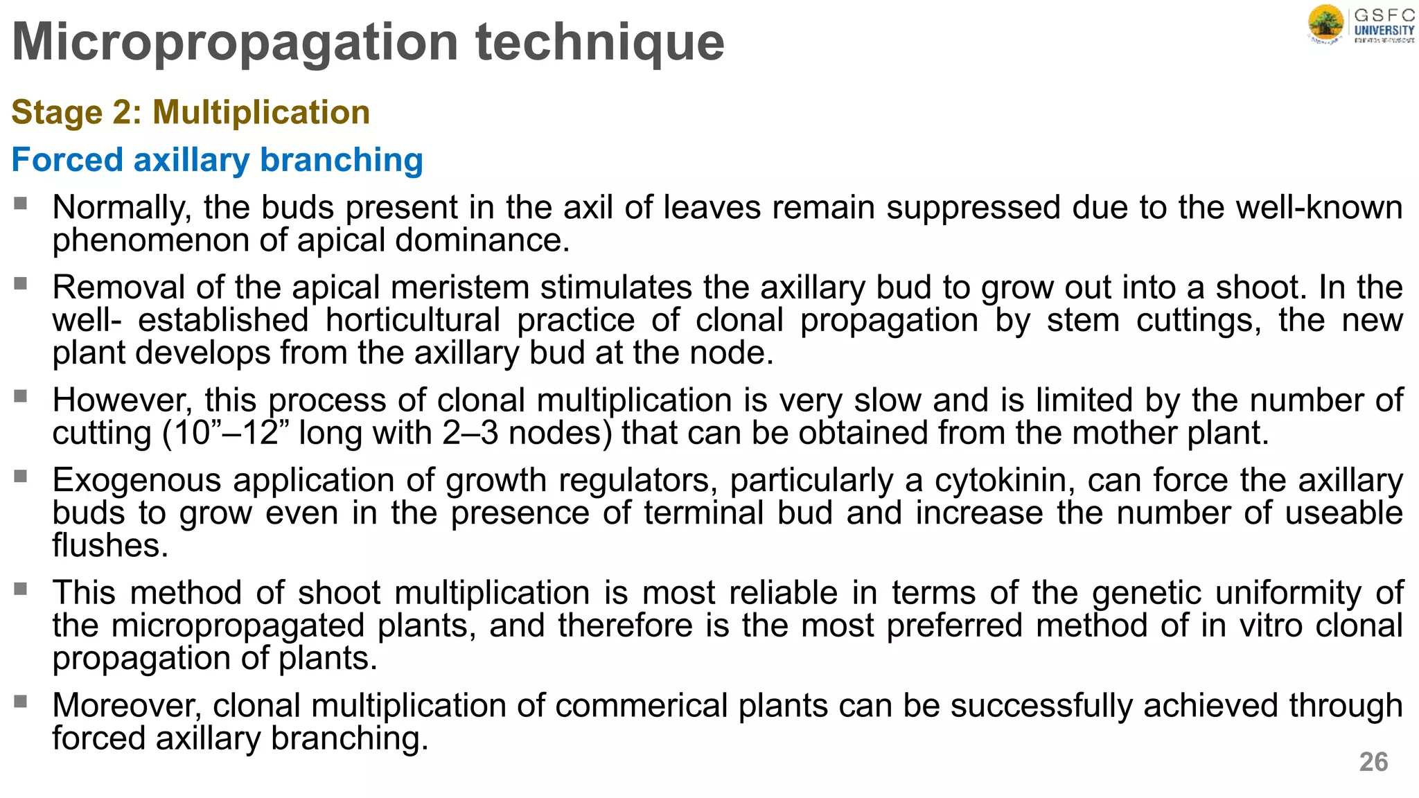 Micropropagation technique
Stage 2: Multiplication
Forced axillary branching
 Normally, the buds present in the axil of leaves remain suppressed due to the well-known
phenomenon of apical dominance.
 Removal of the apical meristem stimulates the axillary bud to grow out into a shoot. In the
well- established horticultural practice of clonal propagation by stem cuttings, the new
plant develops from the axillary bud at the node.
 However, this process of clonal multiplication is very slow and is limited by the number of
cutting (10”–12” long with 2–3 nodes) that can be obtained from the mother plant.
 Exogenous application of growth regulators, particularly a cytokinin, can force the axillary
buds to grow even in the presence of terminal bud and increase the number of useable
flushes.
 This method of shoot multiplication is most reliable in terms of the genetic uniformity of
the micropropagated plants, and therefore is the most preferred method of in vitro clonal
propagation of plants.
 Moreover, clonal multiplication of commerical plants can be successfully achieved through
forced axillary branching.
26
 