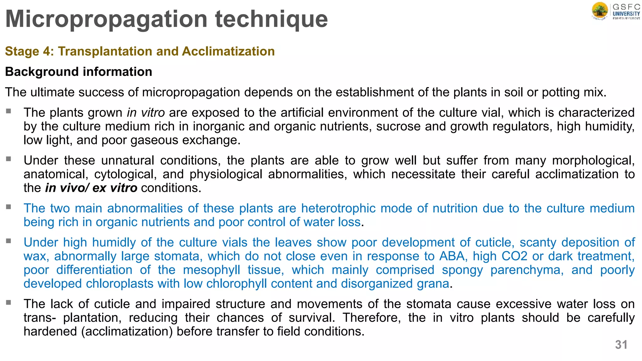 Micropropagation technique
Stage 4: Transplantation and Acclimatization
Background information
The ultimate success of micropropagation depends on the establishment of the plants in soil or potting mix.
 The plants grown in vitro are exposed to the artificial environment of the culture vial, which is characterized
by the culture medium rich in inorganic and organic nutrients, sucrose and growth regulators, high humidity,
low light, and poor gaseous exchange.
 Under these unnatural conditions, the plants are able to grow well but suffer from many morphological,
anatomical, cytological, and physiological abnormalities, which necessitate their careful acclimatization to
the in vivo/ ex vitro conditions.
 The two main abnormalities of these plants are heterotrophic mode of nutrition due to the culture medium
being rich in organic nutrients and poor control of water loss.
 Under high humidly of the culture vials the leaves show poor development of cuticle, scanty deposition of
wax, abnormally large stomata, which do not close even in response to ABA, high CO2 or dark treatment,
poor differentiation of the mesophyll tissue, which mainly comprised spongy parenchyma, and poorly
developed chloroplasts with low chlorophyll content and disorganized grana.
 The lack of cuticle and impaired structure and movements of the stomata cause excessive water loss on
trans- plantation, reducing their chances of survival. Therefore, the in vitro plants should be carefully
hardened (acclimatization) before transfer to field conditions.
31
 