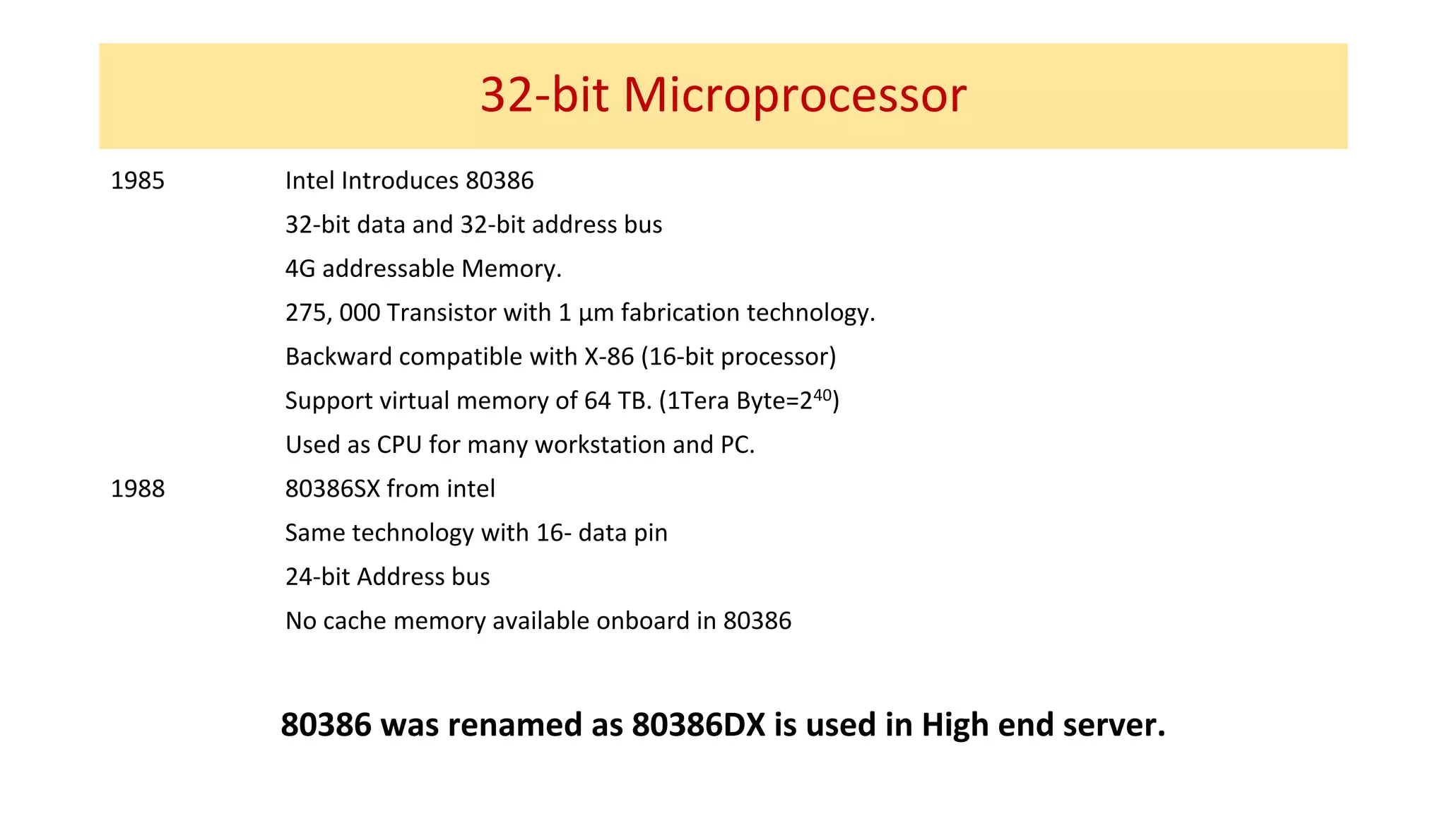 32-bit Microprocessor
1985 Intel Introduces 80386
32-bit data and 32-bit address bus
4G addressable Memory.
275, 000 Transistor with 1 µm fabrication technology.
Backward compatible with X-86 (16-bit processor)
Support virtual memory of 64 TB. (1Tera Byte=240)
Used as CPU for many workstation and PC.
1988 80386SX from intel
Same technology with 16- data pin
24-bit Address bus
No cache memory available onboard in 80386
80386 was renamed as 80386DX is used in High end server.
 
