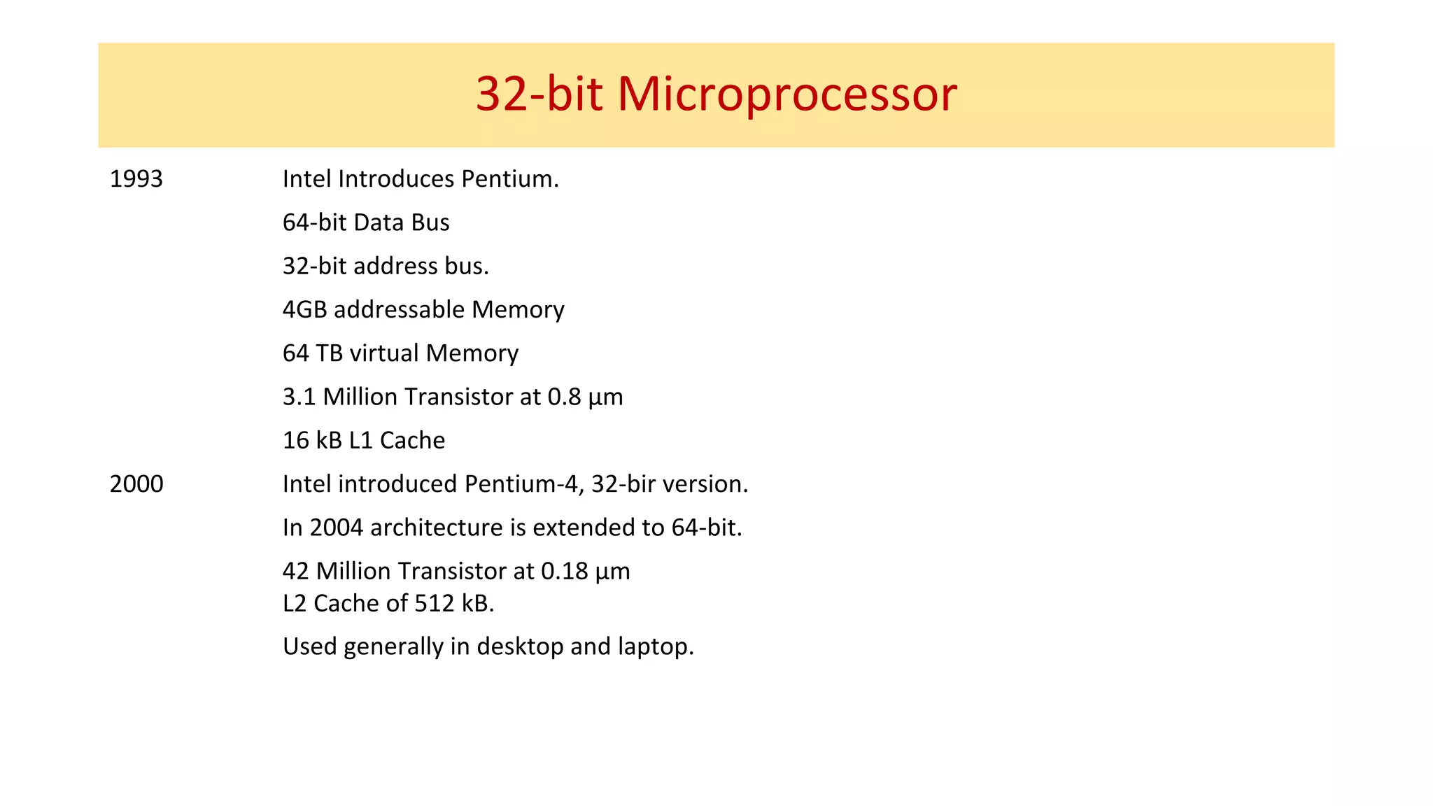 32-bit Microprocessor
1993 Intel Introduces Pentium.
64-bit Data Bus
32-bit address bus.
4GB addressable Memory
64 TB virtual Memory
3.1 Million Transistor at 0.8 µm
16 kB L1 Cache
2000 Intel introduced Pentium-4, 32-bir version.
In 2004 architecture is extended to 64-bit.
42 Million Transistor at 0.18 µm
L2 Cache of 512 kB.
Used generally in desktop and laptop.
 