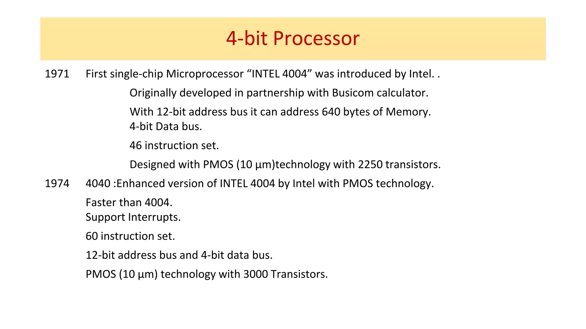 4-bit Processor
1971 First single-chip Microprocessor “INTEL 4004” was introduced by Intel. .
Originally developed in partnership with Busicom calculator.
With 12-bit address bus it can address 640 bytes of Memory.
4-bit Data bus.
46 instruction set.
Designed with PMOS (10 µm)technology with 2250 transistors.
1974 4040 :Enhanced version of INTEL 4004 by Intel with PMOS technology.
Faster than 4004.
Support Interrupts.
60 instruction set.
12-bit address bus and 4-bit data bus.
PMOS (10 µm) technology with 3000 Transistors.
 