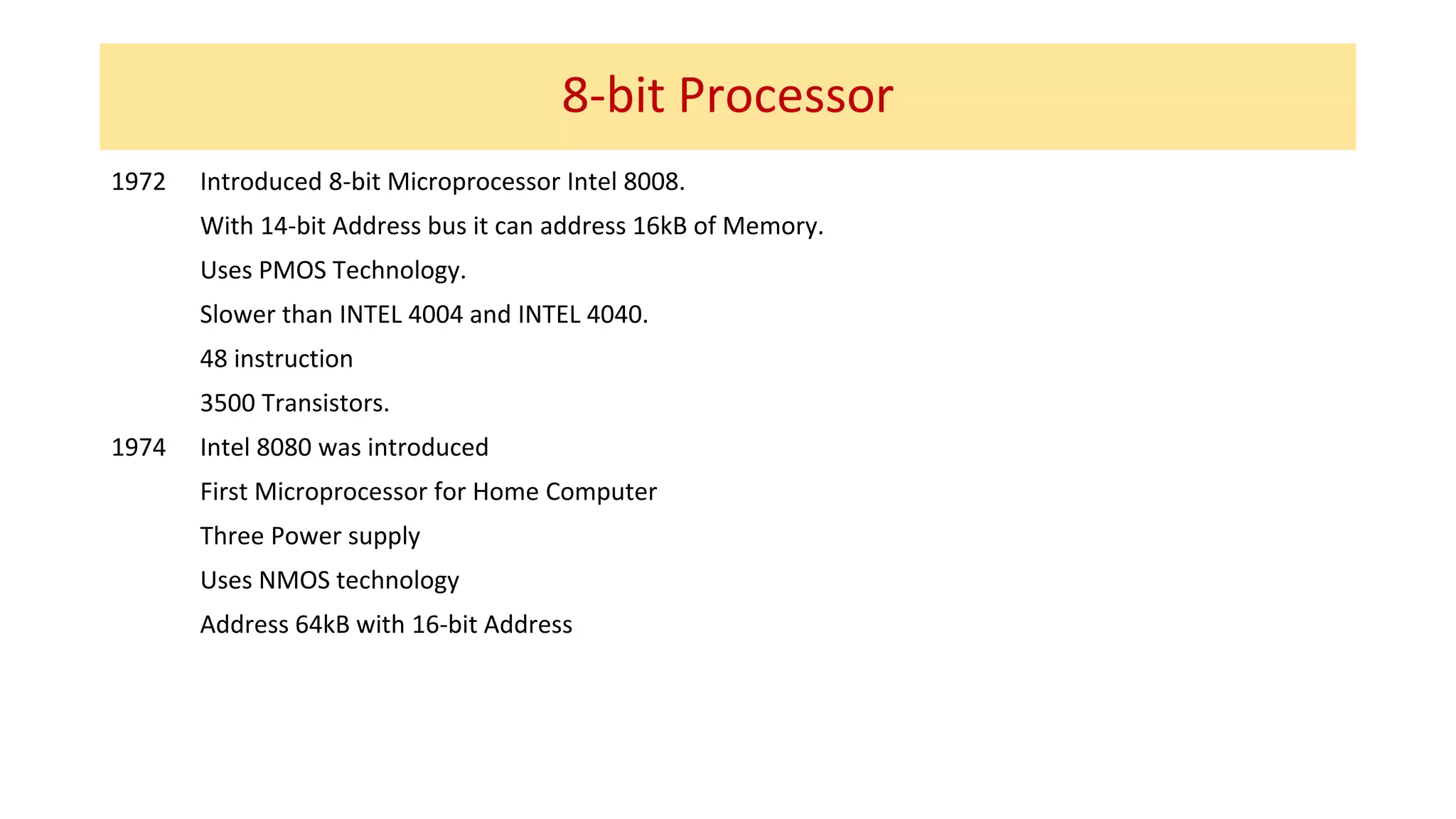 8-bit Processor
1972 Introduced 8-bit Microprocessor Intel 8008.
With 14-bit Address bus it can address 16kB of Memory.
Uses PMOS Technology.
Slower than INTEL 4004 and INTEL 4040.
48 instruction
3500 Transistors.
1974 Intel 8080 was introduced
First Microprocessor for Home Computer
Three Power supply
Uses NMOS technology
Address 64kB with 16-bit Address
 
