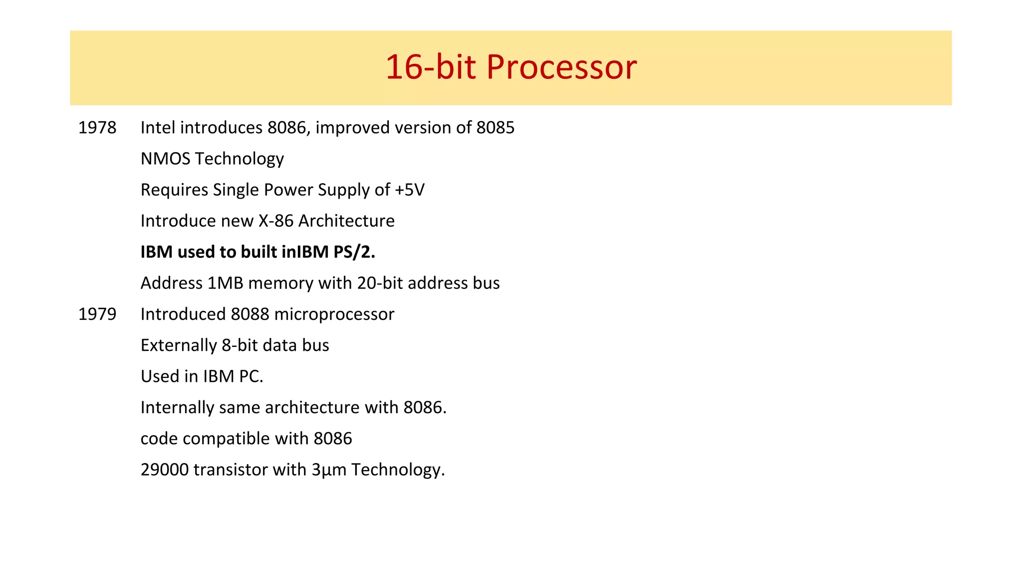16-bit Processor
1978 Intel introduces 8086, improved version of 8085
NMOS Technology
Requires Single Power Supply of +5V
Introduce new X-86 Architecture
IBM used to built inIBM PS/2.
Address 1MB memory with 20-bit address bus
1979 Introduced 8088 microprocessor
Externally 8-bit data bus
Used in IBM PC.
Internally same architecture with 8086.
code compatible with 8086
29000 transistor with 3µm Technology.
 