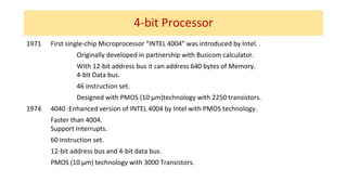 4-bit Processor
1971 First single-chip Microprocessor “INTEL 4004” was introduced by Intel. .
Originally developed in partnership with Busicom calculator.
With 12-bit address bus it can address 640 bytes of Memory.
4-bit Data bus.
46 instruction set.
Designed with PMOS (10 µm)technology with 2250 transistors.
1974 4040 :Enhanced version of INTEL 4004 by Intel with PMOS technology.
Faster than 4004.
Support Interrupts.
60 instruction set.
12-bit address bus and 4-bit data bus.
PMOS (10 µm) technology with 3000 Transistors.
 