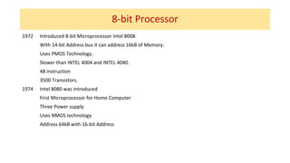 8-bit Processor
1972 Introduced 8-bit Microprocessor Intel 8008.
With 14-bit Address bus it can address 16kB of Memory.
Uses PMOS Technology.
Slower than INTEL 4004 and INTEL 4040.
48 instruction
3500 Transistors.
1974 Intel 8080 was introduced
First Microprocessor for Home Computer
Three Power supply
Uses NMOS technology
Address 64kB with 16-bit Address
 