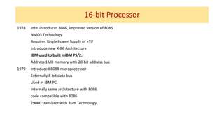 16-bit Processor
1978 Intel introduces 8086, improved version of 8085
NMOS Technology
Requires Single Power Supply of +5V
Introduce new X-86 Architecture
IBM used to built inIBM PS/2.
Address 1MB memory with 20-bit address bus
1979 Introduced 8088 microprocessor
Externally 8-bit data bus
Used in IBM PC.
Internally same architecture with 8086.
code compatible with 8086
29000 transistor with 3µm Technology.
 