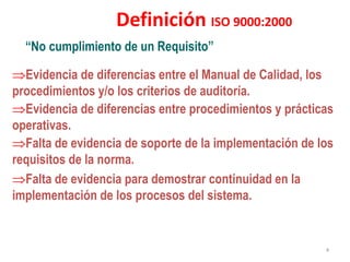 “No cumplimiento de un Requisito”
Definición ISO 9000:2000
Evidencia de diferencias entre el Manual de Calidad, los
procedimientos y/o los criterios de auditoría.
Evidencia de diferencias entre procedimientos y prácticas
operativas.
Falta de evidencia de soporte de la implementación de los
requisitos de la norma.
Falta de evidencia para demostrar continuidad en la
implementación de los procesos del sistema.
4
 
