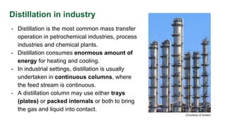 Distillation in industry
• Distillation is the most common mass transfer
operation in petrochemical industries, process
industries and chemical plants.
• Distillation consumes enormous amount of
energy for heating and cooling.
• In industrial settings, distillation is usually
undertaken in continuous columns, where
the feed stream is continuous.
• A distillation column may use either trays
(plates) or packed internals or both to bring
the gas and liquid into contact.
(Courtesy of Sulzer)
 