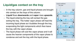 Liquid/gas contact on the tray
• In the tray column, gas and liquid phases are brought
into contact on the trays of the column.
• Liquid flows downwards and vapor rises upwards.
• The liquid entering the tray will contact the gas
exiting the tray. The hotter vapor phase will heat the
incoming liquid phase as it bubbles through the tray,
evaporating the light components which then leave
the tray with the vapor phase.
• The liquid phase will cool the vapor phase and it will
cause the heavier components of the vapor phase to
condense and exit the tray with the liquid phase.
(Courtesy of Sulzer)
 