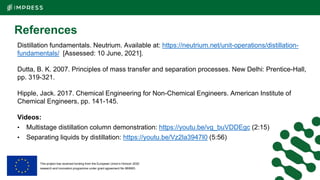 This project has received funding from the European Union’s Horizon 2020
research and innovation programme under grant agreement No 869993.
References
Distillation fundamentals. Neutrium. Available at: https://neutrium.net/unit-operations/distillation-
fundamentals/ [Assessed: 10 June, 2021].
Dutta, B. K. 2007. Principles of mass transfer and separation processes. New Delhi: Prentice-Hall,
pp. 319-321.
Hipple, Jack. 2017. Chemical Engineering for Non-Chemical Engineers. American Institute of
Chemical Engineers, pp. 141-145.
Videos:
• Multistage distillation column demonstration: https://youtu.be/vg_buVDDEgc (2:15)
• Separating liquids by distillation: https://youtu.be/Vz2la3947I0 (5:56)
 