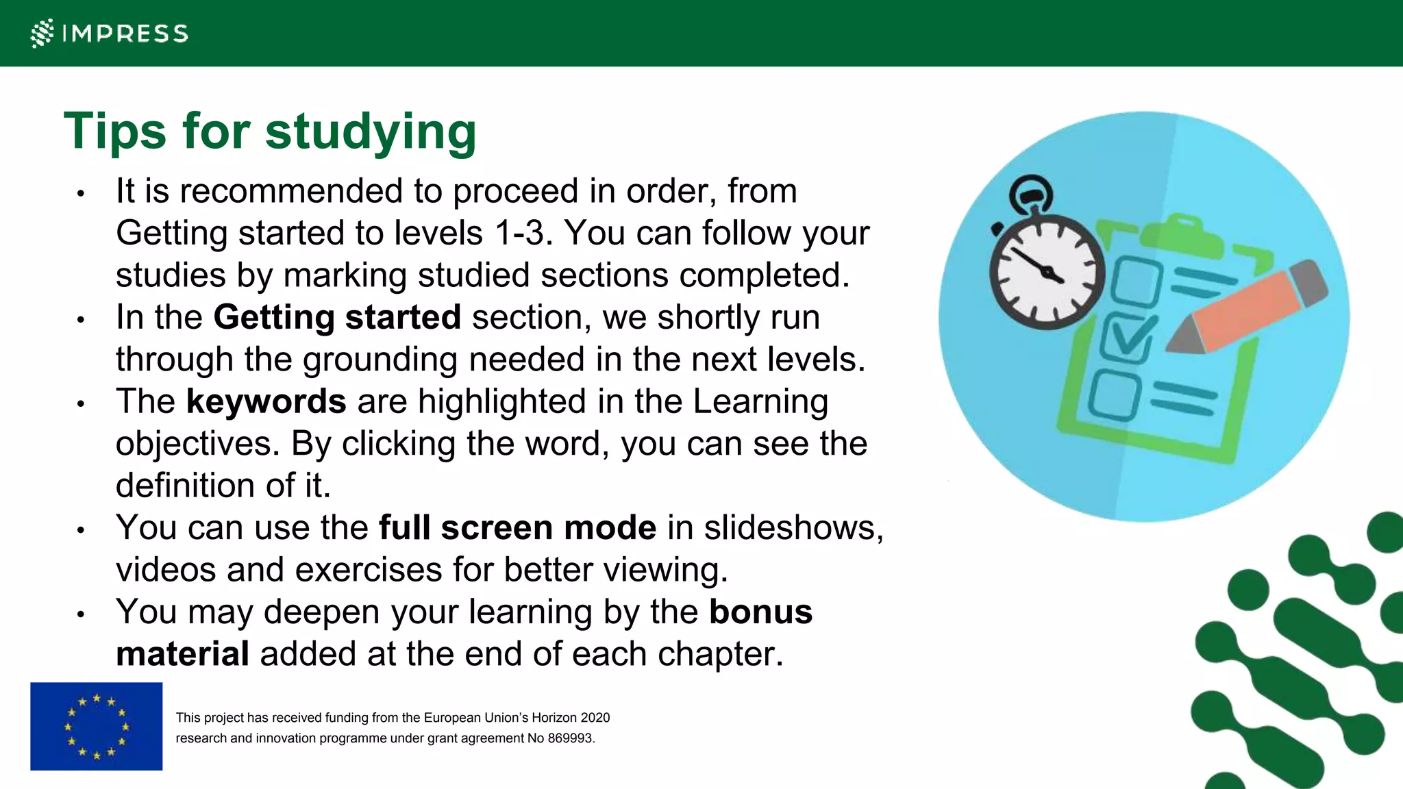 This project has received funding from the European Union’s Horizon 2020
research and innovation programme under grant agreement No 869993.
Tips for studying
• It is recommended to proceed in order, from
Getting started to levels 1-3. You can follow your
studies by marking studied sections completed.
• In the Getting started section, we shortly run
through the grounding needed in the next levels.
• The keywords are highlighted in the Learning
objectives. By clicking the word, you can see the
definition of it.
• You can use the full screen mode in slideshows,
videos and exercises for better viewing.
• You may deepen your learning by the bonus
material added at the end of each chapter.
 