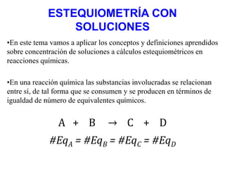 ESTEQUIOMETRÍA CON
SOLUCIONES
•En este tema vamos a aplicar los conceptos y definiciones aprendidos
sobre concentración de soluciones a cálculos estequiométricos en
reacciones químicas.
•En una reacción química las substancias involucradas se relacionan
entre sí, de tal forma que se consumen y se producen en términos de
igualdad de número de equivalentes químicos.
A + B → C + D
#EqA = #EqB = #EqC = #EqD
 