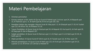 Materi Pembelajaran
1. Orientasi perkuliahan
2. Konsep tarbiyah, ta’lim, tadris: Al-Qur’an Surat Al-Fatihah ayat 2; Al-Isra’ ayat 24;, Al-Baqarah ayat
31; Ar-Rahman ayat 2, 4;, Al-Kahfi ayat 66; Al-An’am ayat 105, 165.
3. Kewajiban belajar dan mengajar: Alquran Surat Al-’Alaq ayat 1-5, Al-Ghasiyah ayat 17-20, At-Taubah
ayat 122, Ali-Imran 191, Al-Ankabut 19, 20,
4. Tujuan Pendidikan: Al-Quran Surat Al-Dzariyat ayat 56, Al-Baqarah 30, Hud ayat 61, Al-Fath ayat 29,
Al-Haaj ayat 41 dan al-Baqarah 207.
5. Subjek pendidikan: Al-Quran Surat Al-Rahman ayat 1-4, Al-Najm ayat 5-6, Al-Nahl ayat 43-44, Al-
Kahfi ayat 16.
6. Objek pendidikan: Al-Quran Surat Al-Tahrim ayat 16, Al-Taubah ayat 122, Al-Nisa’ ayat 170.
7. Metode pembelajaran: Al-Quran Surat Al-Nahl ayat 125, Al-A’raf ayat 176, Ibrahim ayat 24-25,
Luqman 12-13, Ali-Imran 137,138 dan al Maidah 67.
 