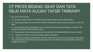 CP PRODI BIDANG SIKAP DAN TATA
NILAI MATA KULIAH TAFSIR TARBAWY
• Lulusan Prodi PAI mampu :
1. S1 - Bertakwa kepada Tuhan Yang Maha Esa dan Mampu Menunjukkan Sikap Religius;
2. S2 - Menjunjung tinggi nilai kemanusiaan dalam menjalankan tugas berdasarkan agama, moral, dan
etika;
3. S3 - Berkontribusi dalam peningkatan mutu kehidupan bermasyarakat, berbangsa, bernegara, dan
kemajuan peradaban berdasarkan pancasila;
4. S9 - Menunjukkan sikap bertanggung jawab atas pekerjaan di bidang keahliannya secara mandiri;
5. S11 - Memahami dirinya secara utuh sebagai sarjana pendidikan;
6. S12 - Mampu beradaptasi, bekerjasama, berkreasi, berkontribusi, dan berinovasi dalam menerapkan
ilmu pengetahuan pada kehidupan bermasyarakat serta memiliki wawasan global dalam perannya
sebagai warga dunia;
 
