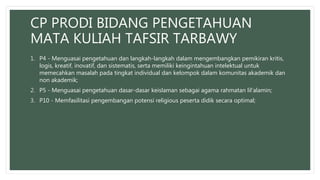 CP PRODI BIDANG PENGETAHUAN
MATA KULIAH TAFSIR TARBAWY
1. P4 - Menguasai pengetahuan dan langkah-langkah dalam mengembangkan pemikiran kritis,
logis, kreatif, inovatif, dan sistematis, serta memiliki keingintahuan intelektual untuk
memecahkan masalah pada tingkat individual dan kelompok dalam komunitas akademik dan
non akademik;
2. P5 - Menguasai pengetahuan dasar-dasar keislaman sebagai agama rahmatan lil’alamin;
3. P10 - Memfasilitasi pengembangan potensi religious peserta didik secara optimal;
 