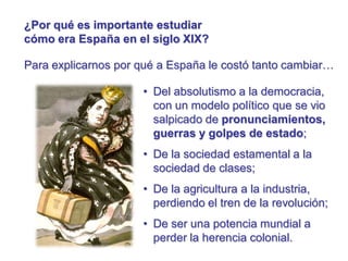 ¿Por qué es importante estudiar
cómo era España en el siglo XIX?
Para explicarnos por qué a España le costó tanto cambiar…
• Del absolutismo a la democracia,
con un modelo político que se vio
salpicado de pronunciamientos,
guerras y golpes de estado;
• De la sociedad estamental a la
sociedad de clases;
• De la agricultura a la industria,
perdiendo el tren de la revolución;
• De ser una potencia mundial a
perder la herencia colonial.
 