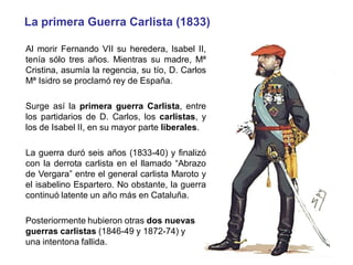 La primera Guerra Carlista (1833)
Al morir Fernando VII su heredera, Isabel II,
tenía sólo tres años. Mientras su madre, Mª
Cristina, asumía la regencia, su tío, D. Carlos
Mª Isidro se proclamó rey de España.
Surge así la primera guerra Carlista, entre
los partidarios de D. Carlos, los carlistas, y
los de Isabel II, en su mayor parte liberales.
La guerra duró seis años (1833-40) y finalizó
con la derrota carlista en el llamado “Abrazo
de Vergara” entre el general carlista Maroto y
el isabelino Espartero. No obstante, la guerra
continuó latente un año más en Cataluña.
Posteriormente hubieron otras dos nuevas
guerras carlistas (1846-49 y 1872-74) y
una intentona fallida.
 