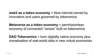 Source, Andy Martin 5
web3 as a token economy = New internet owned by
innovators and users governed by tokenomics
Metaverse as a token economy = permissionless
economy of connected “verses” built on tokenomics
DAO Tokenomics = born digitally native economy plus
monetisation of real-world data in new virtual economies
17-Apr-22
 