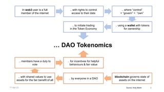 Source, Andy Martin 6
blockchain governs state of
assets on the internet
.. with shared values to use
assets for the fair benefit of all
.. by everyone in a DAO
.. where “control”
= “govern” = “own”
In web3 user is a full
member of the internet
.. with rights to control
access to their data
.. using a wallet with tokens
for ownership
.. to initiate trading
in the Token Economy
.. members have a duty to
vote
.. for incentives for helpful
behaviours & fair value
… DAO Tokenomics
17-Apr-22
 