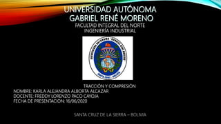 UNIVERSIDAD AUTÓNOMA
GABRIEL RENÉ MORENO
FACULTAD INTEGRAL DEL NORTE
INGENIERÍA INDUSTRIAL
TRACCIÓN Y COMPRESIÓN
NOMBRE: KARLA ALEJANDRA ALBORTA ALCAZAR
DOCENTE: FREDDY LORENZO PACO CAYOJA
FECHA DE PRESENTACION: 16/06/2020
SANTA CRUZ DE LA SIERRA – BOLIVIA
 