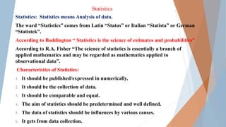 Statistics
Statistics: Statistics means Analysis of data.
The ward “Statistics” comes from Latin “Status” or Italian “Statista” or German
“Statistek”.
According to Boddington “ Statistics is the science of estimates and probabilities”
According to R.A. Fisher “The science of statistics is essentially a branch of
applied mathematics and may be regarded as mathematics applied to
observational data”.
Characteristics of Statistics:
1. It should be published/expressed in numerically.
2. It should be the collection of data.
3. It should be comparable and equal.
4. The aim of statistics should be predetermined and well defined.
5. The data of statistics should be influences by various causes.
6. It gets from data collection.
 