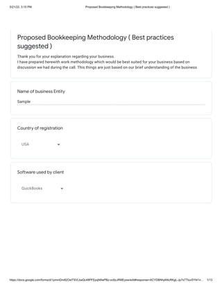 5/21/22, 3:15 PM Proposed Bookkeeping Methodology ( Best practices suggested )
https://docs.google.com/forms/d/1pmmDm82OstTSVLbaQc48PFEpqN9wPBz-oc6zJRMEysw/edit#response=ACYDBNhjANcRKgL-Jp7sTTluvSYt41n… 1/13
Sample
Proposed Bookkeeping Methodology ( Best practices
suggested )
Thank you for your explanation regarding your business. 

I have prepared herewith work methodology which would be best suited for your business based on
discussion we had during the call. This things are just based on our brief understanding of the business
Name of business Entity
Country of registration
USA
Software used by client
QuickBooks
 