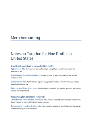 Meru Accounting
Notes on Taxation for Non Profits in
United States
Significant aspects of taxation for Non profits :
Approval of IRS: The income of Non profit entity is exempt from Federal Income tax if it is
approved by IRS.
Taxability of Donation received: Donation received by Non Profit is exempt and no tax is
payable on same.
Employment Tax: Non Profits are required to pay employment tax even when they are exempt
under federal income tax.
Sales tax and State level taxes: Non Profits are required to pay sales tax and other taxes based
on state level requirements.
Accounting for donations received:
Unrestricted contribution revenues: If the purpose of contribution received is not stated by
donor, it would go to unrestricted contribution revenues.
Temporarily restricted net assets: If the use of the donation is specifically stated it would go
under temporarily restricted net assets
 
