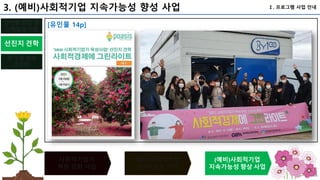 101
사회적기업가
역량 강화 사업
(예비)사회적기업
(지정) 인증 사업
(예비)사회적기업
지속가능성 향상 사업
선진지 견학
평가 및 성과
공유회
단계별 창업 및
스케일업 지원
Ⅰ. 프로그램 사업 안내
3. (예비)사회적기업 지속가능성 향성 사업
[유인물 14p]
 