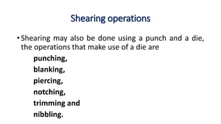 Shearing operations
• Shearing may also be done using a punch and a die,
the operations that make use of a die are
punching,
blanking,
piercing,
notching,
trimming and
nibbling.
 