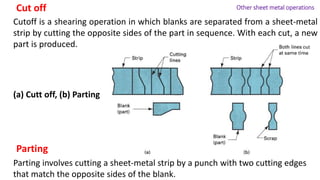 Cutoff is a shearing operation in which blanks are separated from a sheet-metal
strip by cutting the opposite sides of the part in sequence. With each cut, a new
part is produced.
Parting involves cutting a sheet-metal strip by a punch with two cutting edges
that match the opposite sides of the blank.
Cut off
Parting
Other sheet metal operations
(a) Cutt off, (b) Parting
 