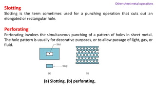 Slotting
Slotting is the term sometimes used for a punching operation that cuts out an
elongated or rectangular hole.
Perforating
Perforating involves the simultaneous punching of a pattern of holes in sheet metal.
The hole pattern is usually for decorative purposes, or to allow passage of light, gas, or
fluid.
(a) Slotting, (b) perforating,
Other sheet metal operations
 