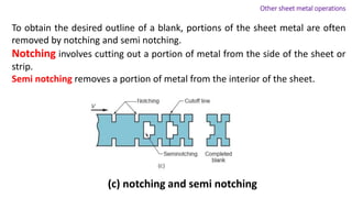 To obtain the desired outline of a blank, portions of the sheet metal are often
removed by notching and semi notching.
Notching involves cutting out a portion of metal from the side of the sheet or
strip.
Semi notching removes a portion of metal from the interior of the sheet.
(c) notching and semi notching
Other sheet metal operations
 