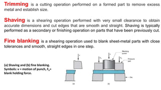 Trimming is a cutting operation performed on a formed part to remove excess
metal and establish size.
Shaving is a shearing operation performed with very small clearance to obtain
accurate dimensions and cut edges that are smooth and straight. Shaving is typically
performed as a secondary or finishing operation on parts that have been previously cut.
Fine blanking is a shearing operation used to blank sheet-metal parts with close
tolerances and smooth, straight edges in one step.
(a) Shaving and (b) fine blanking.
Symbols: v = motion of punch, Fh=
blank holding force.
 