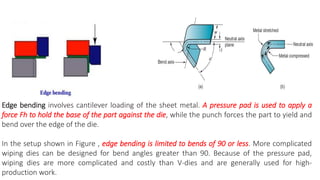Edge bending involves cantilever loading of the sheet metal. A pressure pad is used to apply a
force Fh to hold the base of the part against the die, while the punch forces the part to yield and
bend over the edge of the die.
In the setup shown in Figure , edge bending is limited to bends of 90 or less. More complicated
wiping dies can be designed for bend angles greater than 90. Because of the pressure pad,
wiping dies are more complicated and costly than V-dies and are generally used for high-
production work.
 