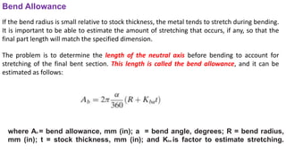 where Ab = bend allowance, mm (in); a = bend angle, degrees; R = bend radius,
mm (in); t = stock thickness, mm (in); and Kba is factor to estimate stretching.
Bend Allowance
If the bend radius is small relative to stock thickness, the metal tends to stretch during bending.
It is important to be able to estimate the amount of stretching that occurs, if any, so that the
final part length will match the specified dimension.
The problem is to determine the length of the neutral axis before bending to account for
stretching of the final bent section. This length is called the bend allowance, and it can be
estimated as follows:
 