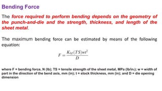 Bending Force
The force required to perform bending depends on the geometry of
the punch-and-die and the strength, thickness, and length of the
sheet metal.
The maximum bending force can be estimated by means of the following
equation:
where F = bending force, N (lb); TS = tensile strength of the sheet metal, MPa (lb/in2); w = width of
part in the direction of the bend axis, mm (in); t = stock thickness, mm (in); and D = die opening
dimension
 