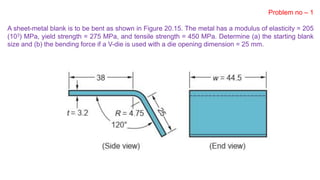 Problem no – 1
A sheet-metal blank is to be bent as shown in Figure 20.15. The metal has a modulus of elasticity = 205
(103) MPa, yield strength = 275 MPa, and tensile strength = 450 MPa. Determine (a) the starting blank
size and (b) the bending force if a V-die is used with a die opening dimension = 25 mm.
 