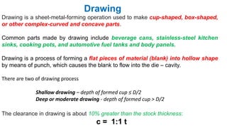 Drawing is a sheet-metal-forming operation used to make cup-shaped, box-shaped,
or other complex-curved and concave parts.
Common parts made by drawing include beverage cans, stainless-steel kitchen
sinks, cooking pots, and automotive fuel tanks and body panels.
Drawing is a process of forming a flat pieces of material (blank) into hollow shape
by means of punch, which causes the blank to flow into the die – cavity.
There are two of drawing process
Shallow drawing – depth of formed cup ≤ D/2
Deep or moderate drawing - depth of formed cup > D/2
Drawing
The clearance in drawing is about 10% greater than the stock thickness:
c = 1:1 t
 