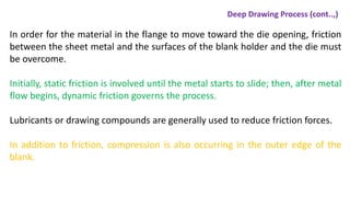 In order for the material in the flange to move toward the die opening, friction
between the sheet metal and the surfaces of the blank holder and the die must
be overcome.
Initially, static friction is involved until the metal starts to slide; then, after metal
flow begins, dynamic friction governs the process.
Lubricants or drawing compounds are generally used to reduce friction forces.
In addition to friction, compression is also occurring in the outer edge of the
blank.
Deep Drawing Process (cont..,)
 