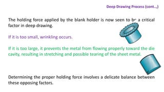 The holding force applied by the blank holder is now seen to be a critical
factor in deep drawing.
If it is too small, wrinkling occurs.
If it is too large, it prevents the metal from flowing properly toward the die
cavity, resulting in stretching and possible tearing of the sheet metal.
Determining the proper holding force involves a delicate balance between
these opposing factors.
Deep Drawing Process (cont..,)
 