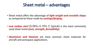 Sheet metal – advantages
• Sheet metal offers the advantage of light weight and versatile shape
as compared to those made by castings/forging.
• Low carbon steel (0.06%–0.15% C typical) is the most commonly
used sheet metal (cost, strength, formability).
• Aluminium and titanium are most common sheet materials for
aircraft and aerospace applications.
 