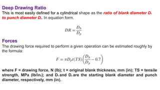 Deep Drawing Ratio
This is most easily defined for a cylindrical shape as the ratio of blank diameter Db
to punch diameter Dp. In equation form.
Forces
The drawing force required to perform a given operation can be estimated roughly by
the formula:
where F = drawing force, N (lb); t = original blank thickness, mm (in); TS = tensile
strength, MPa (lb/in2); and Db and Dp are the starting blank diameter and punch
diameter, respectively, mm (in).
 