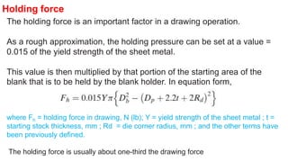 The holding force is an important factor in a drawing operation.
As a rough approximation, the holding pressure can be set at a value =
0.015 of the yield strength of the sheet metal.
This value is then multiplied by that portion of the starting area of the
blank that is to be held by the blank holder. In equation form,
where Fh = holding force in drawing, N (lb); Y = yield strength of the sheet metal ; t =
starting stock thickness, mm ; Rd = die corner radius, mm ; and the other terms have
been previously defined.
The holding force is usually about one-third the drawing force
Holding force
 