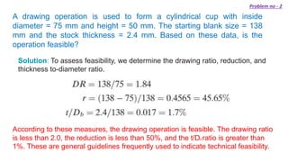 A drawing operation is used to form a cylindrical cup with inside
diameter = 75 mm and height = 50 mm. The starting blank size = 138
mm and the stock thickness = 2.4 mm. Based on these data, is the
operation feasible?
Solution: To assess feasibility, we determine the drawing ratio, reduction, and
thickness to-diameter ratio.
According to these measures, the drawing operation is feasible. The drawing ratio
is less than 2.0, the reduction is less than 50%, and the t/Db ratio is greater than
1%. These are general guidelines frequently used to indicate technical feasibility.
Problem no - 2
 