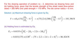 For the drawing operation of problem no - 2, determine (a) drawing force and
(b) holding force, given that the tensile strength of the sheet metal (low-carbon
steel) = 300 MPa and yield strength = 175 MPa. The die corner radius = 6 mm.
Solution: (a) Maximum drawing force is given by Eq.
(b) Holding force is estimated by Eq.
 