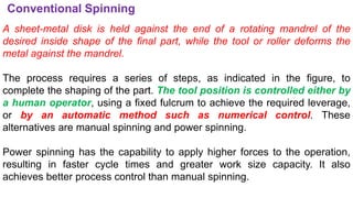 Conventional Spinning
A sheet-metal disk is held against the end of a rotating mandrel of the
desired inside shape of the final part, while the tool or roller deforms the
metal against the mandrel.
The process requires a series of steps, as indicated in the figure, to
complete the shaping of the part. The tool position is controlled either by
a human operator, using a fixed fulcrum to achieve the required leverage,
or by an automatic method such as numerical control. These
alternatives are manual spinning and power spinning.
Power spinning has the capability to apply higher forces to the operation,
resulting in faster cycle times and greater work size capacity. It also
achieves better process control than manual spinning.
 