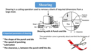 ° The shape of the punch and die
° The speed of punching
° Lubrication
° The clearance, c, between the punch and the die.
4 important parameters of shearing
Shearing
Shearing is a cutting operation used to remove a blank of required dimensions from a
large sheet.
Shearing with A Punch and Die
This penetration zone is generally about one-third the thickness of
the sheet.
 