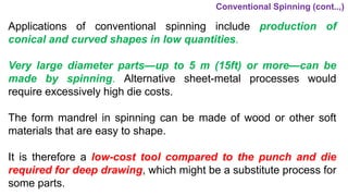 Applications of conventional spinning include production of
conical and curved shapes in low quantities.
Very large diameter parts—up to 5 m (15ft) or more—can be
made by spinning. Alternative sheet-metal processes would
require excessively high die costs.
The form mandrel in spinning can be made of wood or other soft
materials that are easy to shape.
It is therefore a low-cost tool compared to the punch and die
required for deep drawing, which might be a substitute process for
some parts.
Conventional Spinning (cont..,)
 