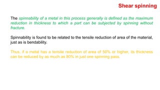 The spinnability of a metal in this process generally is defined as the maximum
reduction in thickness to which a part can be subjected by spinning without
fracture.
Spinnability is found to be related to the tensile reduction of area of the material,
just as is bendability.
Thus, if a metal has a tensile reduction of area of 50% or higher, its thickness
can be reduced by as much as 80% in just one spinning pass.
Shear spinning
 