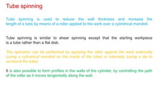 Tube spinning is used to reduce the wall thickness and increase the
length of a tube by means of a roller applied to the work over a cylindrical mandrel.
Tube spinning is similar to shear spinning except that the starting workpiece
is a tube rather than a flat disk.
The operation can be performed by applying the roller against the work externally
(using a cylindrical mandrel on the inside of the tube) or internally (using a die to
surround the tube).
It is also possible to form profiles in the walls of the cylinder, by controlling the path
of the roller as it moves tangentially along the wall.
Tube spinning
 